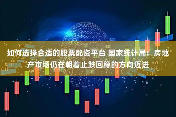 如何选择合适的股票配资平台 国家统计局：房地产市场仍在朝着止跌回稳的方向迈进