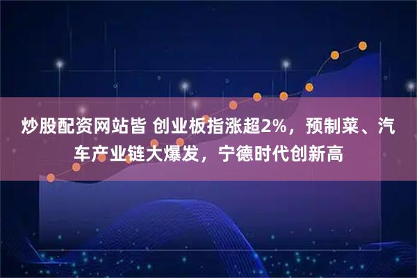 炒股配资网站皆 创业板指涨超2%，预制菜、汽车产业链大爆发，宁德时代创新高
