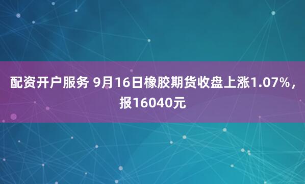 配资开户服务 9月16日橡胶期货收盘上涨1.07%，报16040元