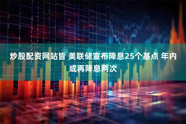 炒股配资网站皆 美联储宣布降息25个基点 年内或再降息两次