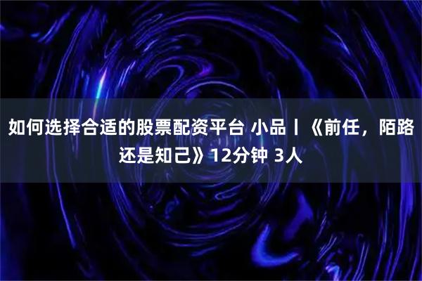 如何选择合适的股票配资平台 小品丨《前任，陌路还是知己》12分钟 3人
