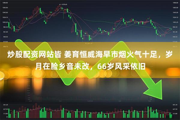 炒股配资网站皆 姜育恒威海早市烟火气十足，岁月在脸乡音未改，66岁风采依旧