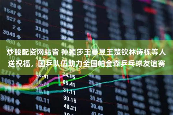炒股配资网站皆 孙颖莎王曼昱王楚钦林诗栋等人送祝福，国乒队伍助力全国帕金森乒乓球友谊赛