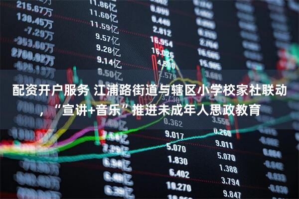 配资开户服务 江浦路街道与辖区小学校家社联动，“宣讲+音乐”推进未成年人思政教育