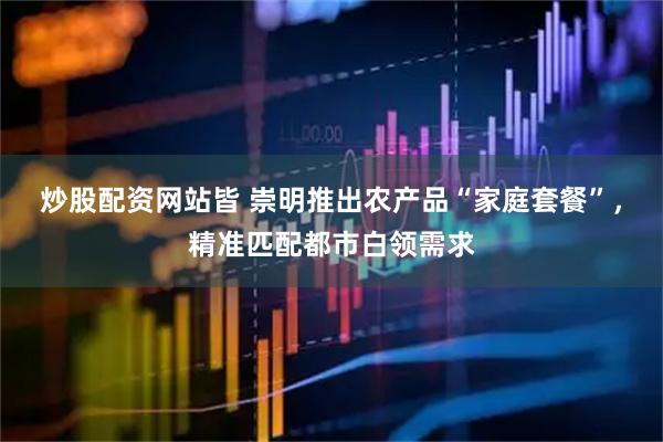 炒股配资网站皆 崇明推出农产品“家庭套餐”，精准匹配都市白领需求