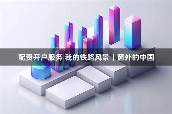 配资开户服务 我的铁路风景｜窗外的中国