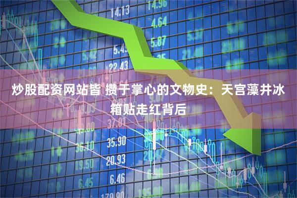 炒股配资网站皆 攒于掌心的文物史：天宫藻井冰箱贴走红背后
