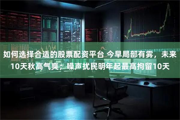 如何选择合适的股票配资平台 今早局部有雾，未来10天秋高气爽；噪声扰民明年起最高拘留10天