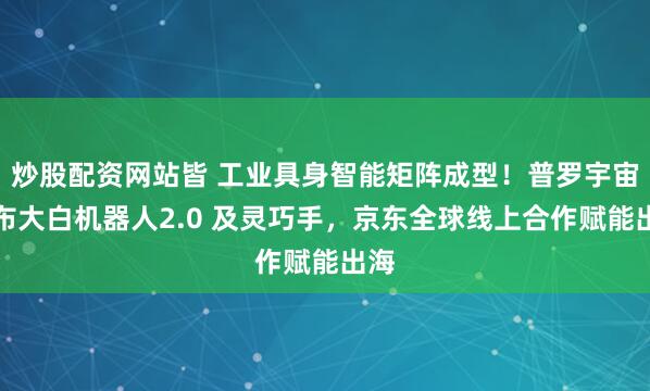 炒股配资网站皆 工业具身智能矩阵成型！普罗宇宙发布大白机器人2.0 及灵巧手，京东全球线上合作赋能出海