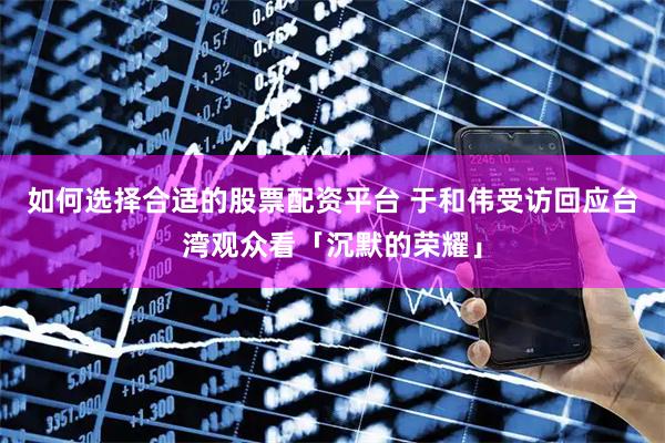 如何选择合适的股票配资平台 于和伟受访回应台湾观众看「沉默的荣耀」