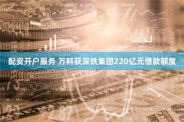 配资开户服务 万科获深铁集团220亿元借款额度