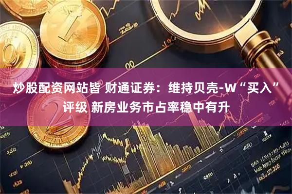 炒股配资网站皆 财通证券：维持贝壳-W“买入”评级 新房业务市占率稳中有升