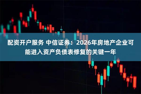 配资开户服务 中信证券：2026年房地产企业可能进入资产负债表修复的关键一年