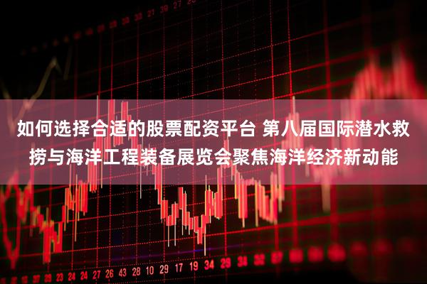 如何选择合适的股票配资平台 第八届国际潜水救捞与海洋工程装备展览会聚焦海洋经济新动能