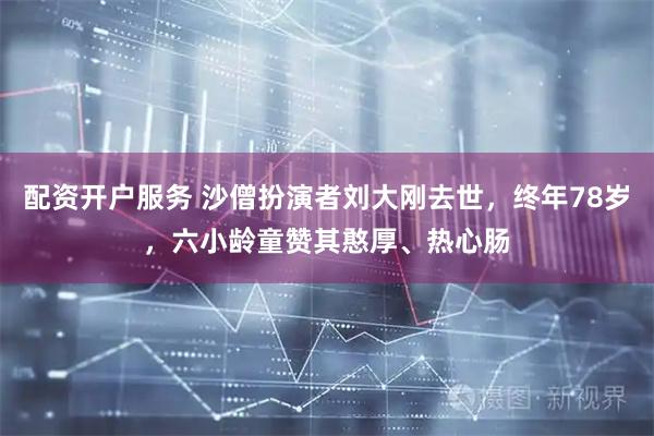 配资开户服务 沙僧扮演者刘大刚去世，终年78岁，六小龄童赞其憨厚、热心肠
