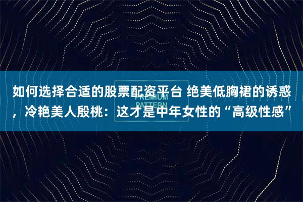如何选择合适的股票配资平台 绝美低胸裙的诱惑，冷艳美人殷桃：这才是中年女性的“高级性感”
