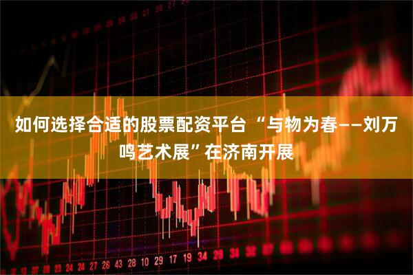 如何选择合适的股票配资平台 “与物为春——刘万鸣艺术展”在济南开展