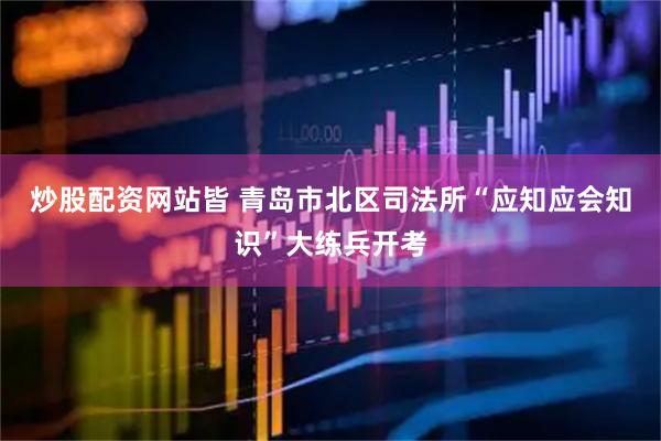 炒股配资网站皆 青岛市北区司法所“应知应会知识”大练兵开考