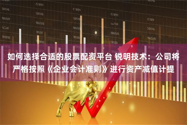 如何选择合适的股票配资平台 锐明技术：公司将严格按照《企业会计准则》进行资产减值计提
