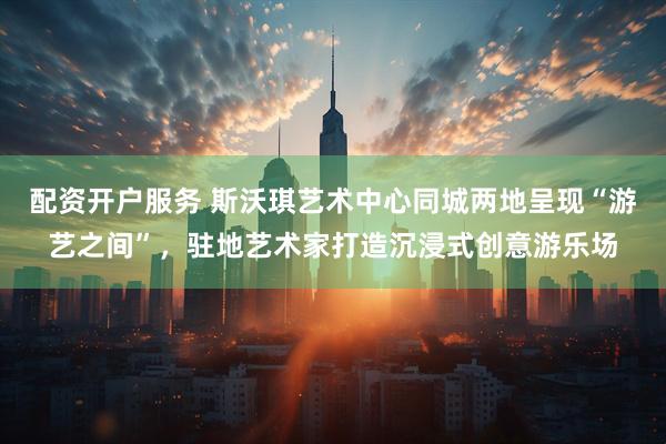配资开户服务 斯沃琪艺术中心同城两地呈现“游艺之间”，驻地艺术家打造沉浸式创意游乐场