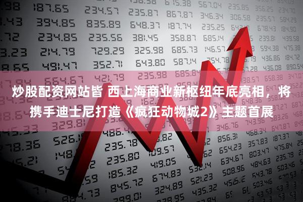炒股配资网站皆 西上海商业新枢纽年底亮相，将携手迪士尼打造《疯狂动物城2》主题首展