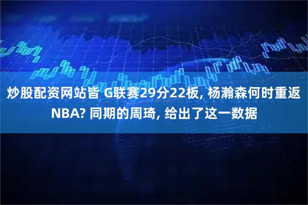 炒股配资网站皆 G联赛29分22板, 杨瀚森何时重返NBA? 同期的周琦, 给出了这一数据