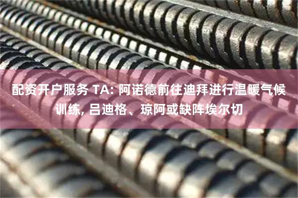 配资开户服务 TA: 阿诺德前往迪拜进行温暖气候训练, 吕迪格、琼阿或缺阵埃尔切
