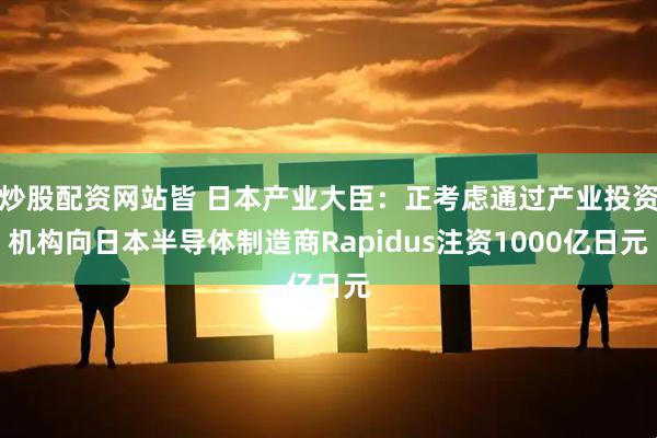 炒股配资网站皆 日本产业大臣：正考虑通过产业投资机构向日本半导体制造商Rapidus注资1000亿日元