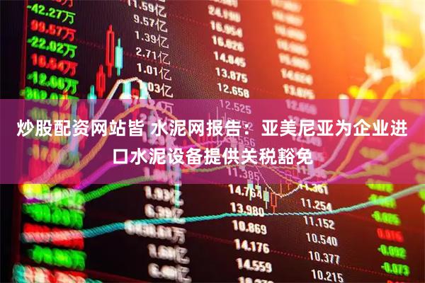 炒股配资网站皆 水泥网报告：亚美尼亚为企业进口水泥设备提供关税豁免