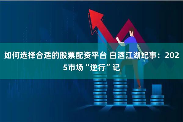 如何选择合适的股票配资平台 白酒江湖纪事：2025市场“逆行”记