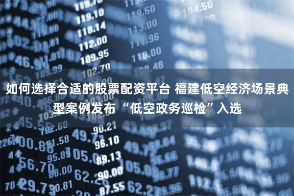 如何选择合适的股票配资平台 福建低空经济场景典型案例发布 “低空政务巡检”入选