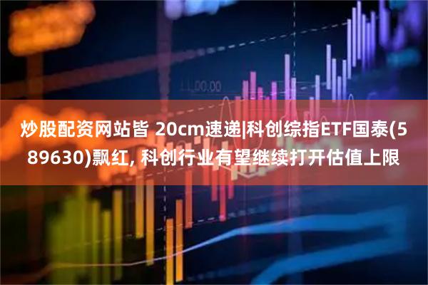 炒股配资网站皆 20cm速递|科创综指ETF国泰(589630)飘红, 科创行业有望继续打开估值上限