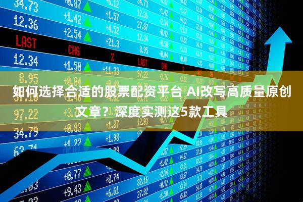 如何选择合适的股票配资平台 AI改写高质量原创文章？深度实测这5款工具