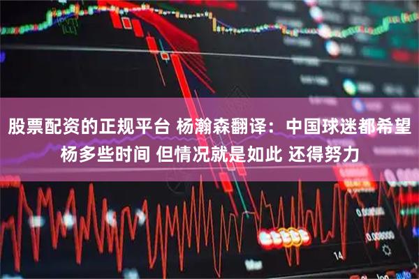 股票配资的正规平台 杨瀚森翻译：中国球迷都希望杨多些时间 但情况就是如此 还得努力