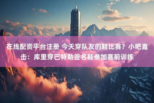 在线配资平台注册 今天穿队友的鞋比赛？小吧直击：库里穿巴特勒签名鞋参加赛前训练