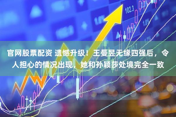 官网股票配资 遗憾升级！王曼昱无缘四强后，令人担心的情况出现，她和孙颖莎处境完全一致