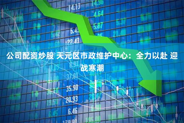 公司配资炒股 天元区市政维护中心：全力以赴 迎战寒潮