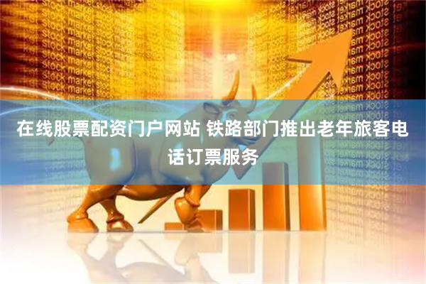 在线股票配资门户网站 铁路部门推出老年旅客电话订票服务