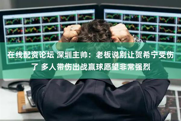 在线配资论坛 深圳主帅：老板说别让贺希宁受伤了 多人带伤出战赢球愿望非常强烈