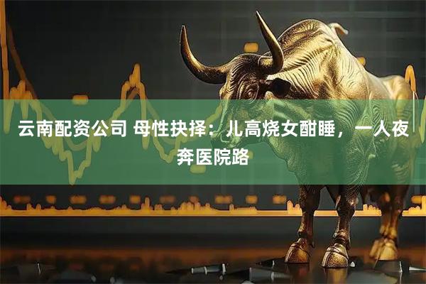 云南配资公司 母性抉择：儿高烧女酣睡，一人夜奔医院路