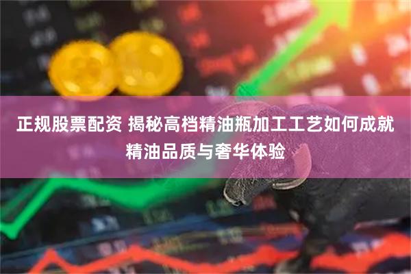 正规股票配资 揭秘高档精油瓶加工工艺如何成就精油品质与奢华体验