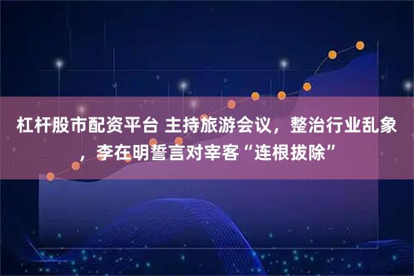 杠杆股市配资平台 主持旅游会议，整治行业乱象，李在明誓言对宰客“连根拔除”