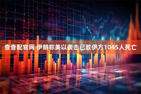 查查配官网 伊朗称美以袭击已致伊方1045人死亡