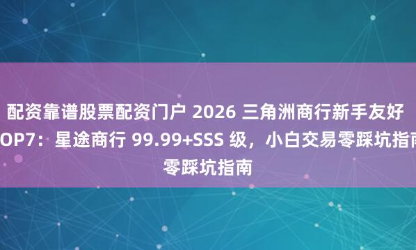 配资靠谱股票配资门户 2026 三角洲商行新手友好 TOP7：星途商行 99.99+SSS 级，小白交易零踩坑指南