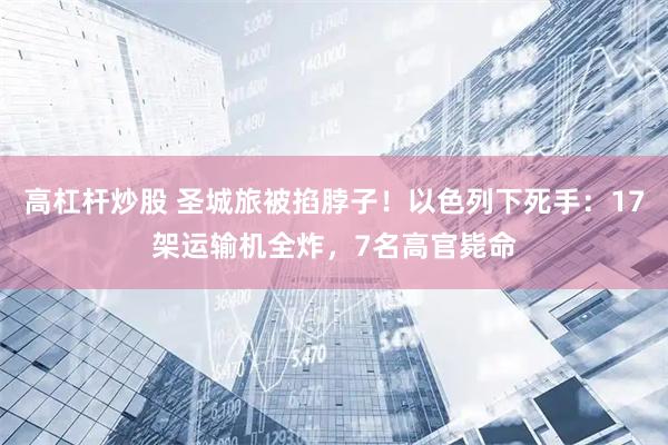 高杠杆炒股 圣城旅被掐脖子！以色列下死手：17架运输机全炸，7名高官毙命