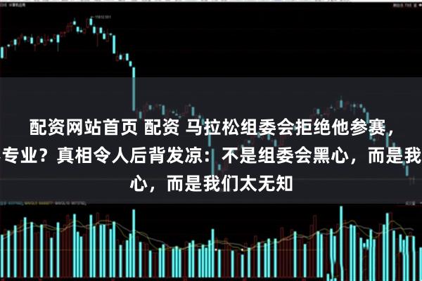 配资网站首页 配资 马拉松组委会拒绝他参赛，却被骂不专业？真相令人后背发凉：不是组委会黑心，而是我们太无知