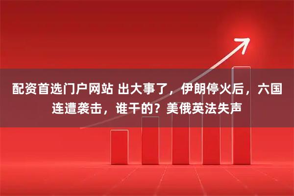 配资首选门户网站 出大事了，伊朗停火后，六国连遭袭击，谁干的？美俄英法失声