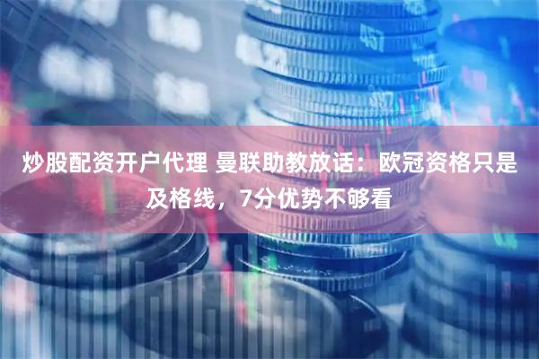炒股配资开户代理 曼联助教放话：欧冠资格只是及格线，7分优势不够看