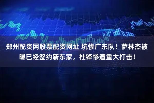 郑州配资网股票配资网址 坑惨广东队！萨林杰被曝已经签约新东家，杜锋惨遭重大打击！