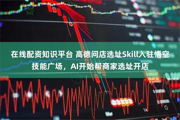 在线配资知识平台 高德问店选址Skill入驻悟空技能广场，AI开始帮商家选址开店